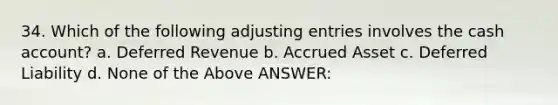 34. Which of the following adjusting entries involves the cash account? a. Deferred Revenue b. Accrued Asset c. Deferred Liability d. None of the Above ANSWER: