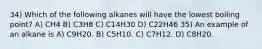 34) Which of the following alkanes will have the lowest boiling point? A) CH4 B) C3H8 C) C14H30 D) C22H46 35) An example of an alkane is A) C9H20. B) C5H10. C) C7H12. D) C8H20.