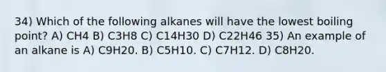 34) Which of the following alkanes will have the lowest boiling point? A) CH4 B) C3H8 C) C14H30 D) C22H46 35) An example of an alkane is A) C9H20. B) C5H10. C) C7H12. D) C8H20.