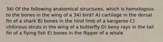 34) Of the following anatomical structures, which is homologous to the bones in the wing of a 34) bird? A) cartilage in the dorsal fin of a shark B) bones in the hind limb of a kangaroo C) chitinous struts in the wing of a butterfly D) bony rays in the tail fin of a flying fish E) bones in the flipper of a whale