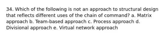 34. Which of the following is not an approach to structural design that reflects different uses of the chain of command? a. Matrix approach b. Team-based approach c. Process approach d. Divisional approach e. Virtual network approach