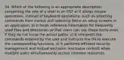 34. Which of the following is an appropriate description concerning the role of a shell in an OS? a) It allows mouse operations, instead of keyboard operations, such as selecting commands from menus and selecting items on setup screens in an application. b) It holds reference information for frequently used files and directories so that users can use these items even if they do not know the actual paths. c) It interprets the commands entered by the user and instructs the OS to execute the corresponding functions. d) It performs efficient security management and mutual exclusion (exclusive control) when multiple users simultaneously access common resources.