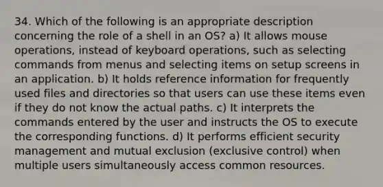 34. Which of the following is an appropriate description concerning the role of a shell in an OS? a) It allows mouse operations, instead of keyboard operations, such as selecting commands from menus and selecting items on setup screens in an application. b) It holds reference information for frequently used files and directories so that users can use these items even if they do not know the actual paths. c) It interprets the commands entered by the user and instructs the OS to execute the corresponding functions. d) It performs efficient security management and mutual exclusion (exclusive control) when multiple users simultaneously access common resources.