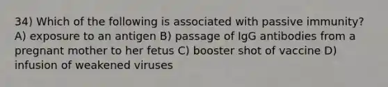 34) Which of the following is associated with passive immunity? A) exposure to an antigen B) passage of IgG antibodies from a pregnant mother to her fetus C) booster shot of vaccine D) infusion of weakened viruses