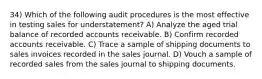 34) Which of the following audit procedures is the most effective in testing sales for understatement? A) Analyze the aged trial balance of recorded accounts receivable. B) Confirm recorded accounts receivable. C) Trace a sample of shipping documents to sales invoices recorded in the sales journal. D) Vouch a sample of recorded sales from the sales journal to shipping documents.