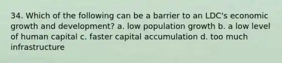 34. Which of the following can be a barrier to an LDC's economic growth and development? a. low population growth b. a low level of human capital c. faster capital accumulation d. too much infrastructure