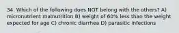 34. Which of the following does NOT belong with the others? A) micronutrient malnutrition B) weight of 60% less than the weight expected for age C) chronic diarrhea D) parasitic infections