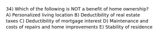 34) Which of the following is NOT a benefit of home ownership? A) Personalized living location B) Deductibility of real estate taxes C) Deductibility of mortgage interest D) Maintenance and costs of repairs and home improvements E) Stability of residence