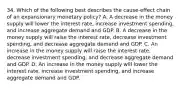 34. Which of the following best describes the cause-effect chain of an expansionary monetary policy? A. A decrease in the money supply will lower the interest rate, increase investment spending, and increase aggregate demand and GDP. B. A decrease in the money supply will raise the interest rate, decrease investment spending, and decrease aggregate demand and GDP. C. An increase in the money supply will raise the interest rate, decrease investment spending, and decrease aggregate demand and GDP. D. An increase in the money supply will lower the interest rate, increase investment spending, and increase aggregate demand and GDP.