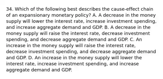 34. Which of the following best describes the cause-effect chain of an expansionary monetary policy? A. A decrease in the money supply will lower the interest rate, increase investment spending, and increase aggregate demand and GDP. B. A decrease in the money supply will raise the interest rate, decrease investment spending, and decrease aggregate demand and GDP. C. An increase in the money supply will raise the interest rate, decrease investment spending, and decrease aggregate demand and GDP. D. An increase in the money supply will lower the interest rate, increase investment spending, and increase aggregate demand and GDP.