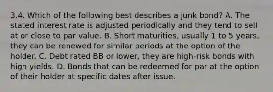 3.4. Which of the following best describes a junk bond? A. The stated interest rate is adjusted periodically and they tend to sell at or close to par value. B. Short maturities, usually 1 to 5 years, they can be renewed for similar periods at the option of the holder. C. Debt rated BB or lower, they are high-risk bonds with high yields. D. Bonds that can be redeemed for par at the option of their holder at specific dates after issue.