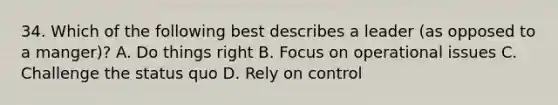 34. Which of the following best describes a leader (as opposed to a manger)? A. Do things right B. Focus on operational issues C. Challenge the status quo D. Rely on control