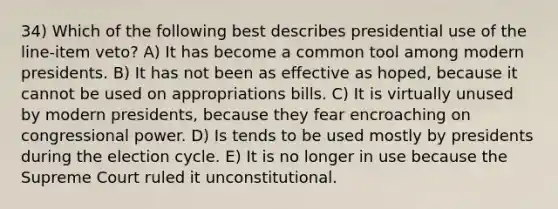 34) Which of the following best describes presidential use of the line-item veto? A) It has become a common tool among modern presidents. B) It has not been as effective as hoped, because it cannot be used on appropriations bills. C) It is virtually unused by modern presidents, because they fear encroaching on congressional power. D) Is tends to be used mostly by presidents during the election cycle. E) It is no longer in use because the Supreme Court ruled it unconstitutional.