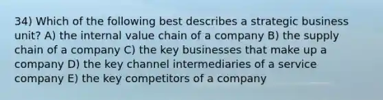 34) Which of the following best describes a strategic business unit? A) the internal value chain of a company B) the supply chain of a company C) the key businesses that make up a company D) the key channel intermediaries of a service company E) the key competitors of a company