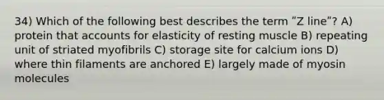 34) Which of the following best describes the term ʺZ lineʺ? A) protein that accounts for elasticity of resting muscle B) repeating unit of striated myofibrils C) storage site for calcium ions D) where thin filaments are anchored E) largely made of myosin molecules