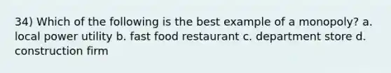 34) Which of the following is the best example of a monopoly? a. local power utility b. fast food restaurant c. department store d. construction firm