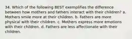 34. Which of the following BEST exemplifies the difference between how mothers and fathers interact with their children? a. Mothers smile more at their children. b. Fathers are more physical with their children. c. Mothers express more emotions with their children. d. Fathers are less affectionate with their children.