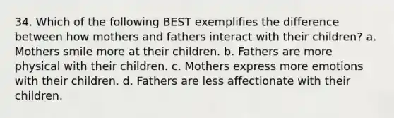 34. Which of the following BEST exemplifies the difference between how mothers and fathers interact with their children? a. Mothers smile more at their children. b. Fathers are more physical with their children. c. Mothers express more emotions with their children. d. Fathers are less affectionate with their children.