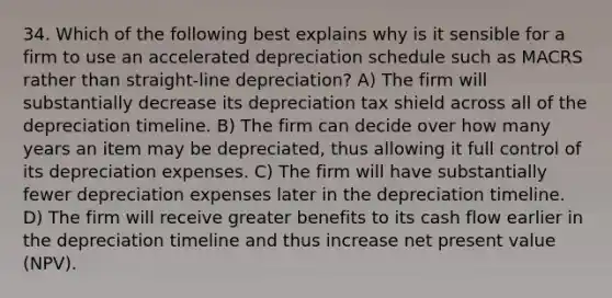 34. Which of the following best explains why is it sensible for a firm to use an accelerated depreciation schedule such as MACRS rather than straight-line depreciation? A) The firm will substantially decrease its depreciation tax shield across all of the depreciation timeline. B) The firm can decide over how many years an item may be depreciated, thus allowing it full control of its depreciation expenses. C) The firm will have substantially fewer depreciation expenses later in the depreciation timeline. D) The firm will receive greater benefits to its cash flow earlier in the depreciation timeline and thus increase net present value (NPV).