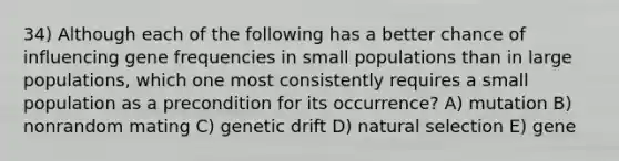 34) Although each of the following has a better chance of influencing gene frequencies in small populations than in large populations, which one most consistently requires a small population as a precondition for its occurrence? A) mutation B) nonrandom mating C) genetic drift D) natural selection E) gene