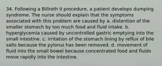 34. Following a Billroth II procedure, a patient develops dumping syndrome. The nurse should explain that the symptoms associated with this problem are caused by a. distention of the smaller stomach by too much food and fluid intake. b. hyperglycemia caused by uncontrolled gastric emptying into the small intestine. c. irritation of the stomach lining by reflux of bile salts because the pylorus has been removed. d. movement of fluid into the small bowel because concentrated food and fluids move rapidly into the intestine.