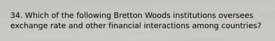 34. Which of the following Bretton Woods institutions oversees exchange rate and other financial interactions among countries?