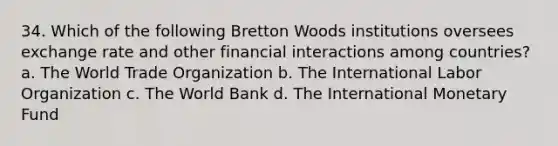 34. Which of the following Bretton Woods institutions oversees exchange rate and other financial interactions among countries? a. The World Trade Organization b. The International Labor Organization c. The World Bank d. The International Monetary Fund