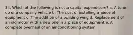 34. Which of the following is not a capital expenditure? a. A tune-up of a company vehicle b. The cost of installing a piece of equipment c. The addition of a building wing d. Replacement of an old motor with a new one in a piece of equipment e. A complete overhaul of an air-conditioning system