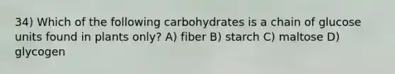 34) Which of the following carbohydrates is a chain of glucose units found in plants only? A) fiber B) starch C) maltose D) glycogen