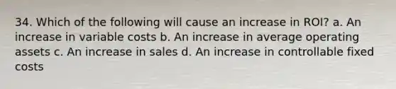 34. Which of the following will cause an increase in ROI? a. An increase in variable costs b. An increase in average operating assets c. An increase in sales d. An increase in controllable fixed costs