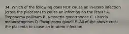 34. Which of the following does NOT cause an in-utero infection (cross the placenta) to cause an infection on the fetus? A. Treponema pallidum B. Neisseria gonorrhoeae C. Listeria monocytogenes D. Toxoplasma gondii E. All of the above cross the placenta to cause an in-utero infection