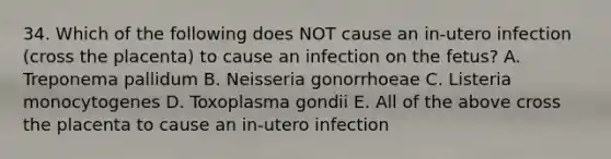 34. Which of the following does NOT cause an in-utero infection (cross the placenta) to cause an infection on the fetus? A. Treponema pallidum B. Neisseria gonorrhoeae C. Listeria monocytogenes D. Toxoplasma gondii E. All of the above cross the placenta to cause an in-utero infection