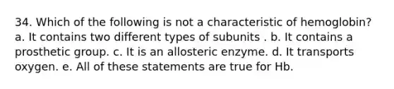 34. Which of the following is not a characteristic of hemoglobin? a. It contains two different types of subunits . b. It contains a prosthetic group. c. It is an allosteric enzyme. d. It transports oxygen. e. All of these statements are true for Hb.