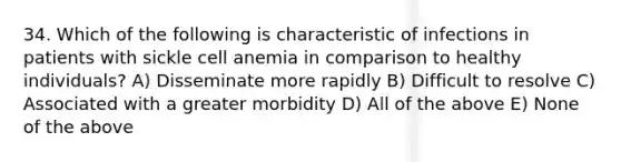 34. Which of the following is characteristic of infections in patients with sickle cell anemia in comparison to healthy individuals? A) Disseminate more rapidly B) Difficult to resolve C) Associated with a greater morbidity D) All of the above E) None of the above