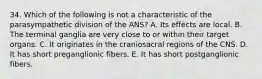 34. Which of the following is not a characteristic of the parasympathetic division of the ANS? A. Its effects are local. B. The terminal ganglia are very close to or within their target organs. C. It originates in the craniosacral regions of the CNS. D. It has short preganglionic fibers. E. It has short postganglionic fibers.