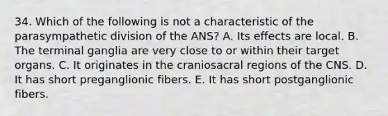 34. Which of the following is not a characteristic of the parasympathetic division of the ANS? A. Its effects are local. B. The terminal ganglia are very close to or within their target organs. C. It originates in the craniosacral regions of the CNS. D. It has short preganglionic fibers. E. It has short postganglionic fibers.