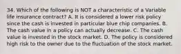 34. Which of the following is NOT a characteristic of a Variable life insurance contract? A. It is considered a lower risk policy since the cash is invested in particular blue chip companies. B. The cash value in a policy can actually decrease. C. The cash value is invested in the stock market. D. The policy is considered high risk to the owner due to the fluctuation of the stock market.