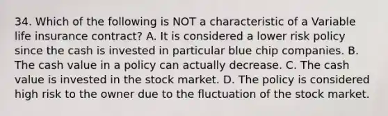 34. Which of the following is NOT a characteristic of a Variable life insurance contract? A. It is considered a lower risk policy since the cash is invested in particular blue chip companies. B. The cash value in a policy can actually decrease. C. The cash value is invested in the stock market. D. The policy is considered high risk to the owner due to the fluctuation of the stock market.