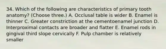 34. Which of the following are characteristics of primary tooth anatomy? (Choose three.) A. Occlusal table is wider B. Enamel is thinner C. Greater constriction at the cementoenamel junction D. Interproximal contacts are broader and flatter E. Enamel rods in gingival third slope cervically F. Pulp chamber is relatively smaller