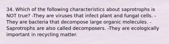 34. Which of the following characteristics about saprotrophs is NOT true? -They are viruses that infect plant and fungal cells. -They are bacteria that decompose large organic molecules. -Saprotrophs are also called decomposers. -They are ecologically important in recycling matter.