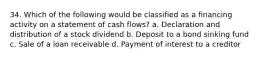 34. Which of the following would be classified as a financing activity on a statement of cash flows? a. Declaration and distribution of a stock dividend b. Deposit to a bond sinking fund c. Sale of a loan receivable d. Payment of interest to a creditor