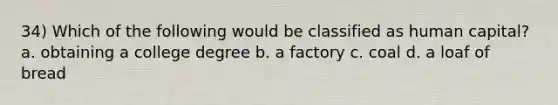 34) Which of the following would be classified as human capital? a. obtaining a college degree b. a factory c. coal d. a loaf of bread