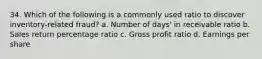 34. Which of the following is a commonly used ratio to discover inventory-related fraud? a. Number of days' in receivable ratio b. Sales return percentage ratio c. Gross profit ratio d. Earnings per share