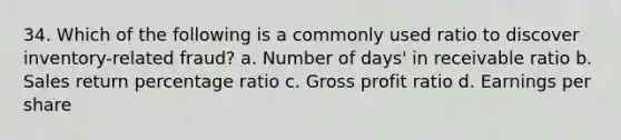 34. Which of the following is a commonly used ratio to discover inventory-related fraud? a. Number of days' in receivable ratio b. Sales return percentage ratio c. Gross profit ratio d. Earnings per share