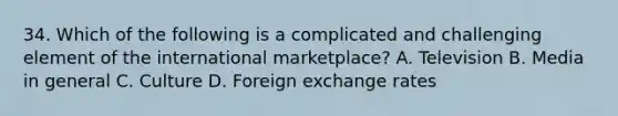 34. Which of the following is a complicated and challenging element of the international marketplace? A. Television B. Media in general C. Culture D. Foreign exchange rates