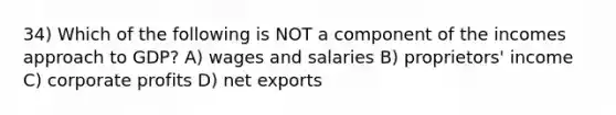 34) Which of the following is NOT a component of the incomes approach to GDP? A) wages and salaries B) proprietors' income C) corporate profits D) net exports