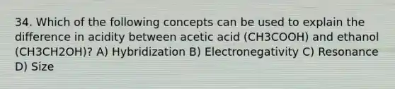 34. Which of the following concepts can be used to explain the difference in acidity between acetic acid (CH3COOH) and ethanol (CH3CH2OH)? A) Hybridization B) Electronegativity C) Resonance D) Size