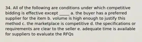 34. All of the following are conditions under which competitive bidding is effective except _____ a. the buyer has a preferred supplier for the item b. volume is high enough to justify this method c. the marketplace is competitive d. the specifications or requirements are clear to the seller e. adequate time is available for suppliers to evaluate the RFQs