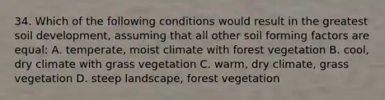 34. Which of the following conditions would result in the greatest soil development, assuming that all other soil forming factors are equal: A. temperate, moist climate with forest vegetation B. cool, dry climate with grass vegetation C. warm, dry climate, grass vegetation D. steep landscape, forest vegetation