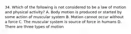 34. Which of the following is not considered to be a law of motion and physical activity? A. Body motion is produced or started by some action of muscular system B. Motion cannot occur without a force C. The muscular system is source of force in humans D. There are three types of motion